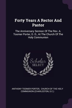 portada Forty Years A Rector And Pastor: The Anniversary Sermon Of The Rev. A. Toomer Porter, D. D., At The Church Of The Holy Communion (en Inglés)