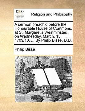 portada a   sermon preach'd before the honourable house of commons, at st. margaret's westminster, on wednesday, march, 15, 1709/10. ... by philip bisse, d.d.