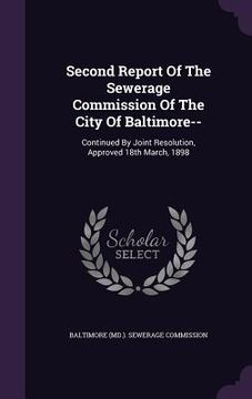 portada Second Report Of The Sewerage Commission Of The City Of Baltimore--: Continued By Joint Resolution, Approved 18th March, 1898 (en Inglés)