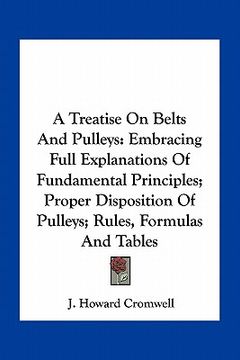 portada a treatise on belts and pulleys: embracing full explanations of fundamental principles; proper disposition of pulleys; rules, formulas and tables