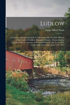 portada Ludlow: a Century and a Centennial, Comprising a Sketch of the History of the Town of Ludlow, Hampden County, Massachusetts, T (in English)