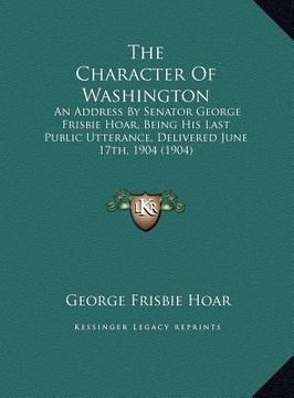 portada the character of washington the character of washington: an address by senator george frisbie hoar, being his last puan address by senator george fris (en Inglés)