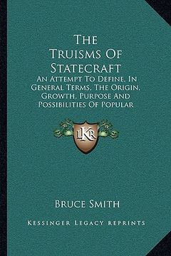 portada the truisms of statecraft: an attempt to define, in general terms, the origin, growth, purpose and possibilities of popular government (in English)