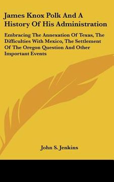 portada james knox polk and a history of his administration: embracing the annexation of texas, the difficulties with mexico, the settlement of the oregon que (en Inglés)