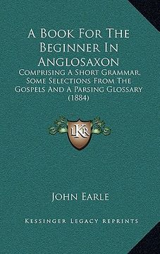 portada a book for the beginner in anglosaxon: comprising a short grammar, some selections from the gospels and a parsing glossary (1884) (en Inglés)