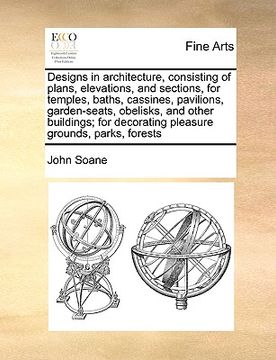 portada designs in architecture, consisting of plans, elevations, and sections, for temples, baths, cassines, pavilions, garden-seats, obelisks, and other bui