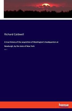 portada A true history of the acquisition of Washington's headquarters at Newburgh, by the state of New York: Vol. 1 (en Inglés)