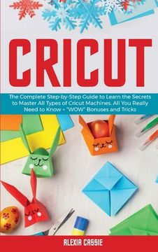 portada Cricut: The Complete Step-By-Step Guide to Learn the Secrets to Master all Types of Cricut Machines. All you Need Really to Know + "Wow" Bonuses and Tricks (in English)
