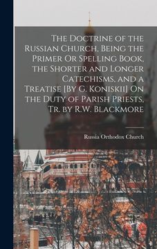 portada The Doctrine of the Russian Church, Being the Primer Or Spelling Book, the Shorter and Longer Catechisms, and a Treatise [By G. Koniskii] On the Duty (en Inglés)