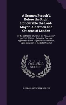 portada A Sermon Preach'd Before the Right Honourable the Lord-Mayor, Aldermen and Citizens of London: At the Cathedral-church of St. Paul, January the 19th, (en Inglés)