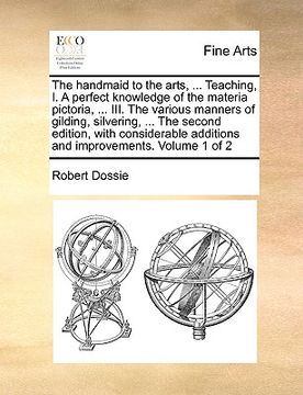 portada the handmaid to the arts, ... teaching, i. a perfect knowledge of the materia pictoria, ... iii. the various manners of gilding, silvering, ... the se (en Inglés)