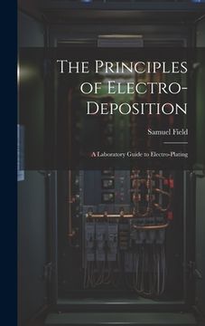 portada The Principles of Electro-Deposition: A Laboratory Guide to Electro-Plating (en Inglés)