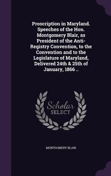 portada Proscription in Maryland. Speeches of the Hon. Montgomery Blair, as President of the Anti-Registry Convention, to the Convention and to the Legislatur (en Inglés)