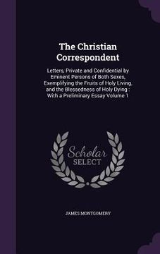 portada The Christian Correspondent: Letters, Private and Confidential by Eminent Persons of Both Sexes, Exemplifying the Fruits of Holy Living, and the Bl (en Inglés)