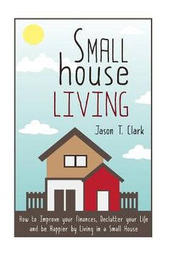 portada Small House Living: How to Improve your Finances, Declutter your Life and be Happier by Living in a Small House (en Inglés)