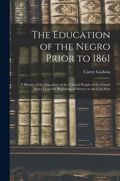 portada The Education of the Negro Prior to 1861: A History of the Education of the Colored People of the United States From the Beginning of Slavery to the C (en Inglés)