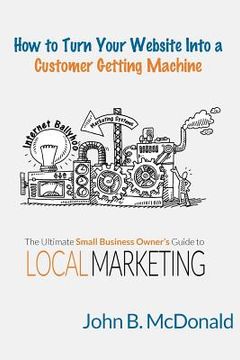 portada How to Turn Your Website Into a Customer Getting Machine: The Ultimate Small Business Owner's Guide to Local Marketing