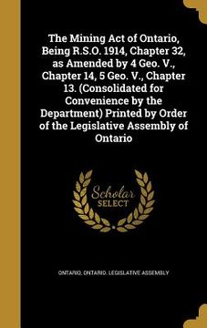 portada The Mining Act of Ontario, Being R.S.O. 1914, Chapter 32, as Amended by 4 Geo. V., Chapter 14, 5 Geo. V., Chapter 13. (Consolidated for Convenience by