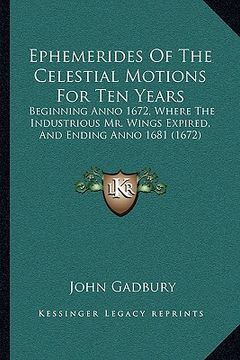 portada ephemerides of the celestial motions for ten years: beginning anno 1672, where the industrious mr. wings expired, and ending anno 1681 (1672) (en Inglés)