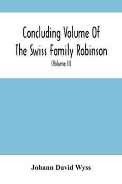 portada Concluding Volume Of The Swiss Family Robinson: Or, Adventures Of A Father, Mother And Four Sons In A Desert Island; Being The Second Part Ofthe Same