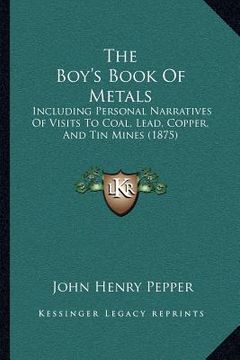 portada the boy's book of metals: including personal narratives of visits to coal, lead, copper, and tin mines (1875)