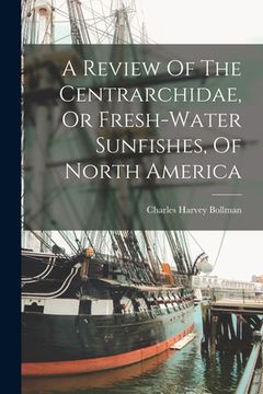 portada A Review Of The Centrarchidae, Or Fresh-water Sunfishes, Of North America (en Inglés)