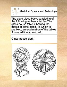 portada the plate-glass-book, consisting of the following authentic tables: the glass-house table, shewing the marks of plate-glass. to which is prefixed, an