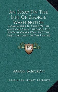 portada an essay on the life of george washington: commander in chief of the american army, through the revolutionary war, and the first president of the uni (in English)