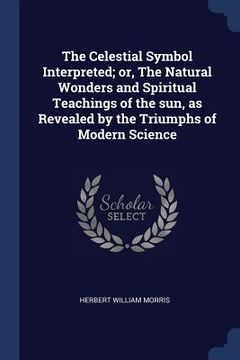 portada The Celestial Symbol Interpreted; or, The Natural Wonders and Spiritual Teachings of the sun, as Revealed by the Triumphs of Modern Science (en Inglés)