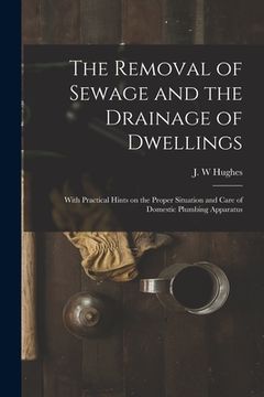 portada The Removal of Sewage and the Drainage of Dwellings [microform]: With Practical Hints on the Proper Situation and Care of Domestic Plumbing Apparatus
