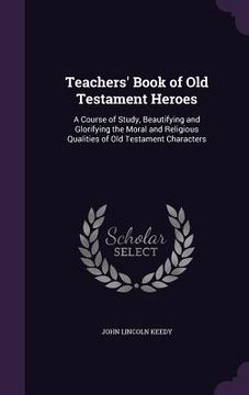 portada Teachers' Book of Old Testament Heroes: A Course of Study, Beautifying and Glorifying the Moral and Religious Qualities of Old Testament Characters (en Inglés)