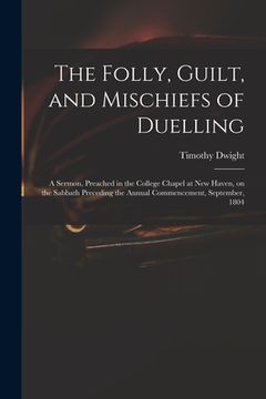 portada The Folly, Guilt, and Mischiefs of Duelling: a Sermon, Preached in the College Chapel at New Haven, on the Sabbath Preceding the Annual Commencement, (en Inglés)