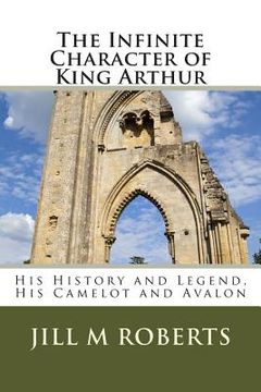 portada The Infinite Character of King Arthur: His History and Legend, His Camelot and Avalon