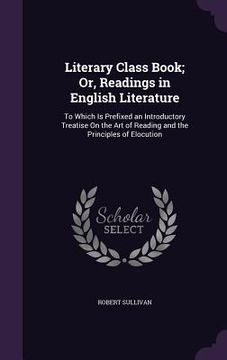 portada Literary Class Book; Or, Readings in English Literature: To Which Is Prefixed an Introductory Treatise On the Art of Reading and the Principles of Elo (en Inglés)