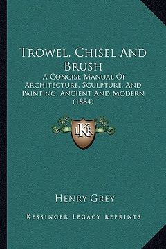 portada trowel, chisel and brush: a concise manual of architecture, sculpture, and painting, ancient and modern (1884) (in English)