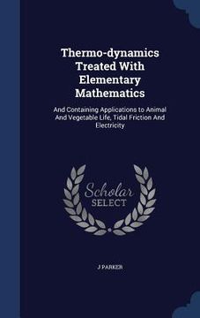 portada Thermo-dynamics Treated With Elementary Mathematics: And Containing Applications to Animal And Vegetable Life, Tidal Friction And Electricity (en Inglés)