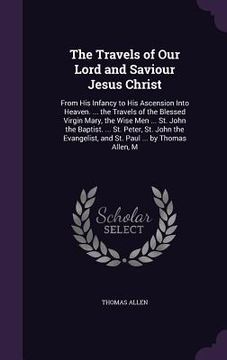 portada The Travels of Our Lord and Saviour Jesus Christ: From His Infancy to His Ascension Into Heaven. ... the Travels of the Blessed Virgin Mary, the Wise (en Inglés)
