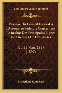 portada Message Du Conseil Federal A L'Assemblee Federale Concernant Le Rachat Des Principales Lignes de Chemins de Fer Suisses: Du 25 Mars 1897 (1897) (en Francés)