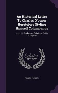portada An Historical Letter To Charles O'conor Heretofore Styling Himself Columbanus: Upon His 5 Adresses Or Letters To His Countrymen (en Inglés)