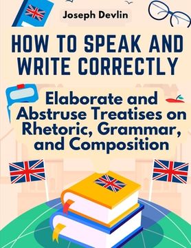 portada How to Speak and Write Correctly: Elaborate and Abstruse Treatises on Rhetoric, Grammar, and Composition (en Inglés)