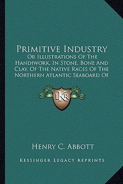 portada primitive industry: or illustrations of the handiwork, in stone, bone and clay, or illustrations of the handiwork, in stone, bone and clay (en Inglés)