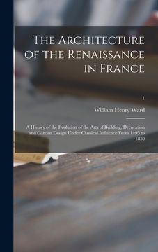 portada The Architecture of the Renaissance in France; a History of the Evolution of the Arts of Building, Decoration and Garden Design Under Classical Influe (en Inglés)