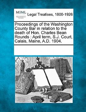 portada proceedings of the washington county bar in relation to the death of hon. charles bean rounds: april term, s.j. court, calais, maine, a.d. 1904.