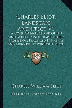 portada charles eliot, landscape architect v1: a lover of nature and of his kind, who trained himself for a profession, practiced it happily and through it wr (en Inglés)