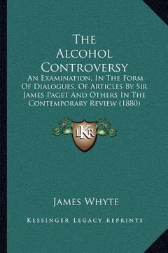 portada the alcohol controversy: an examination, in the form of dialogues, of articles by sir james paget and others in the contemporary review (1880) (en Inglés)