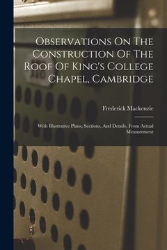 Observations on the Construction of the Roof of King's College Chapel, Cambridge: With Illustrative Plans, Sections, and Details, From Actual Measurement (en Inglés)