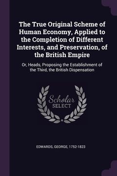 portada The True Original Scheme of Human Economy, Applied to the Completion of Different Interests, and Preservation, of the British Empire: Or, Heads, Propo (en Inglés)