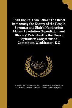portada Shall Capital Own Labor? The Rebel Democracy the Enemy of the People. Seymour and Blair's Nomination Means Revolution, Repudiaton and Slavery! Publish (in English)