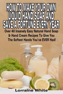 portada How To Make Your Own Liquid Hand Soap & Save A Fortune Every Year: Over 40 Insanely Easy Natural Hand Soap & Hand Cream Recipes To Give You The Softes (en Inglés)