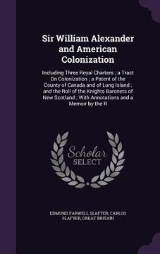 portada Sir William Alexander and American Colonization: Including Three Royal Charters; a Tract On Colonization; a Patent of the County of Canada and of Long